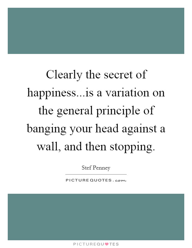 Clearly the secret of happiness...is a variation on the general principle of banging your head against a wall, and then stopping. Picture Quote #1
