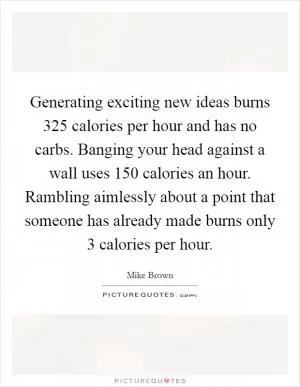 Generating exciting new ideas burns 325 calories per hour and has no carbs. Banging your head against a wall uses 150 calories an hour. Rambling aimlessly about a point that someone has already made burns only 3 calories per hour Picture Quote #1