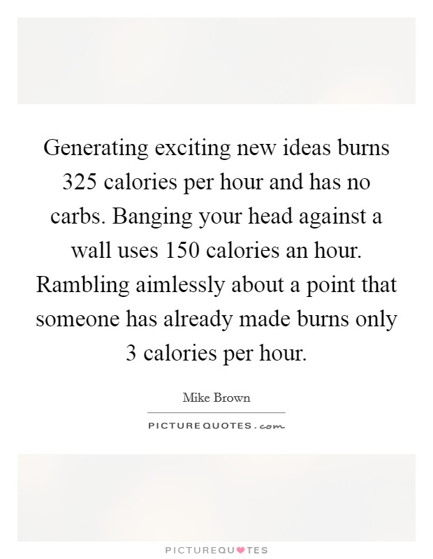 Generating exciting new ideas burns 325 calories per hour and has no carbs. Banging your head against a wall uses 150 calories an hour. Rambling aimlessly about a point that someone has already made burns only 3 calories per hour. Picture Quote #1