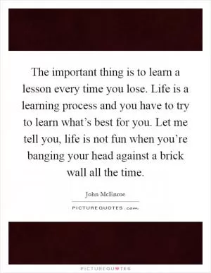 The important thing is to learn a lesson every time you lose. Life is a learning process and you have to try to learn what’s best for you. Let me tell you, life is not fun when you’re banging your head against a brick wall all the time Picture Quote #1
