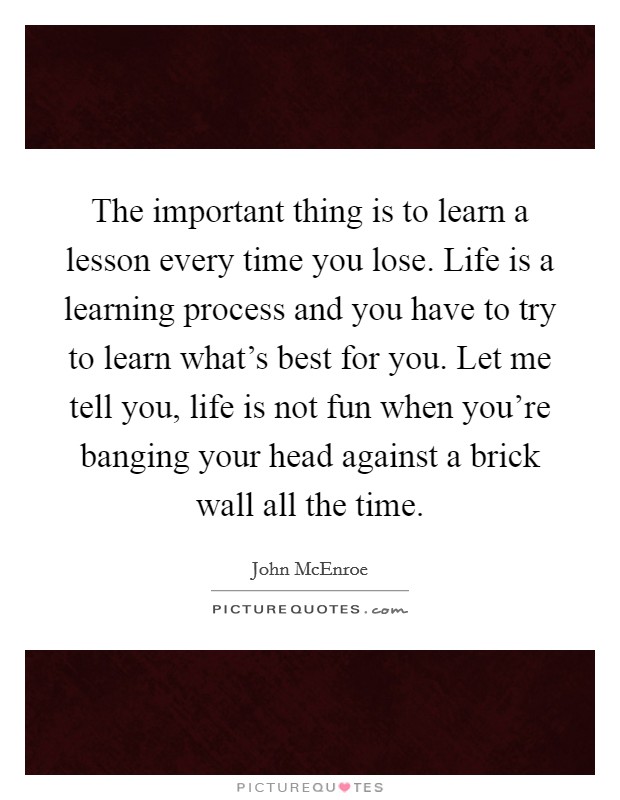 The important thing is to learn a lesson every time you lose. Life is a learning process and you have to try to learn what's best for you. Let me tell you, life is not fun when you're banging your head against a brick wall all the time. Picture Quote #1