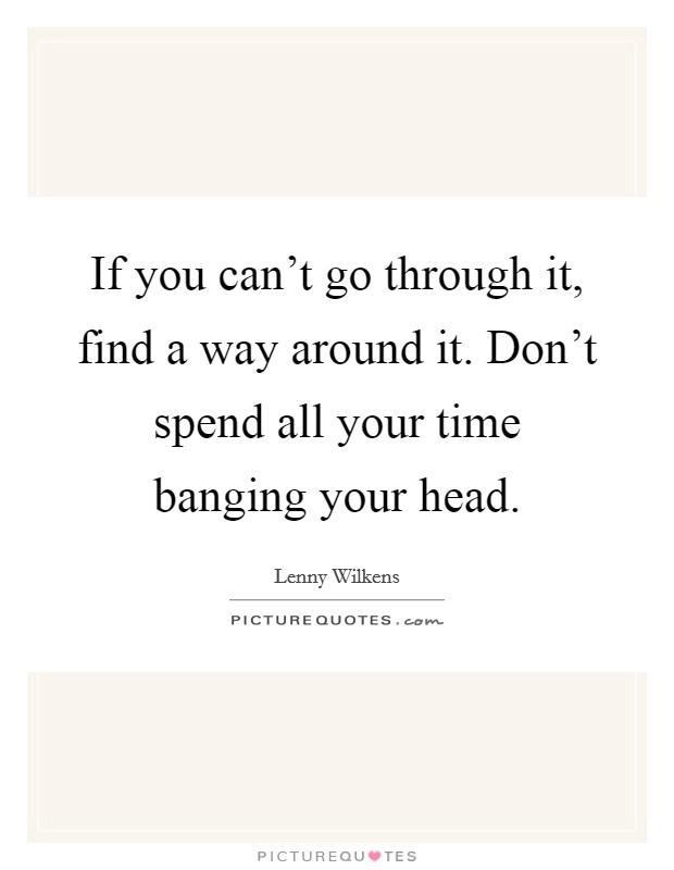 If you can't go through it, find a way around it. Don't spend all your time banging your head. Picture Quote #1