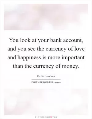 You look at your bank account, and you see the currency of love and happiness is more important than the currency of money Picture Quote #1