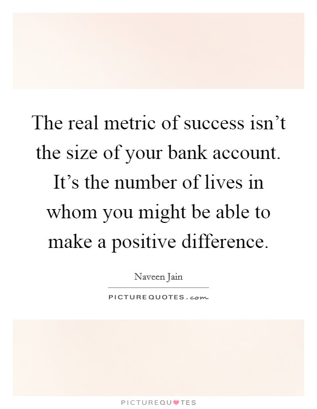 The real metric of success isn't the size of your bank account. It's the number of lives in whom you might be able to make a positive difference. Picture Quote #1