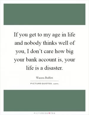 If you get to my age in life and nobody thinks well of you, I don’t care how big your bank account is, your life is a disaster Picture Quote #1