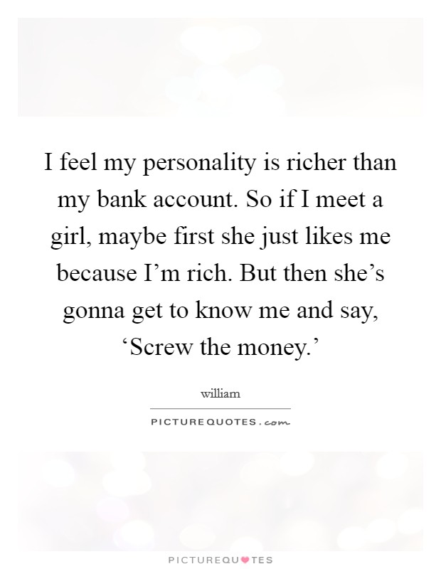 I feel my personality is richer than my bank account. So if I meet a girl, maybe first she just likes me because I'm rich. But then she's gonna get to know me and say, ‘Screw the money.' Picture Quote #1