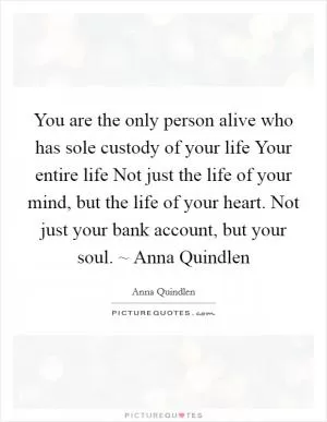 You are the only person alive who has sole custody of your life Your entire life Not just the life of your mind, but the life of your heart. Not just your bank account, but your soul. ~ Anna Quindlen Picture Quote #1