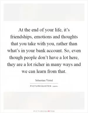 At the end of your life, it’s friendships, emotions and thoughts that you take with you, rather than what’s in your bank account. So, even though people don’t have a lot here, they are a lot richer in many ways and we can learn from that Picture Quote #1
