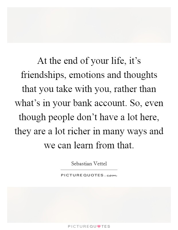 At the end of your life, it's friendships, emotions and thoughts that you take with you, rather than what's in your bank account. So, even though people don't have a lot here, they are a lot richer in many ways and we can learn from that. Picture Quote #1