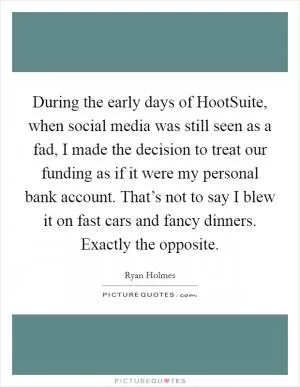During the early days of HootSuite, when social media was still seen as a fad, I made the decision to treat our funding as if it were my personal bank account. That’s not to say I blew it on fast cars and fancy dinners. Exactly the opposite Picture Quote #1