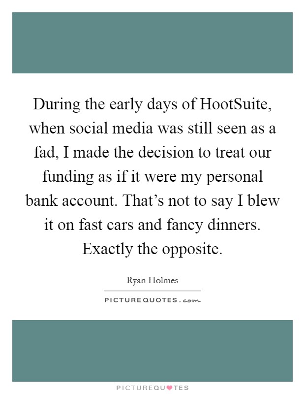 During the early days of HootSuite, when social media was still seen as a fad, I made the decision to treat our funding as if it were my personal bank account. That's not to say I blew it on fast cars and fancy dinners. Exactly the opposite. Picture Quote #1