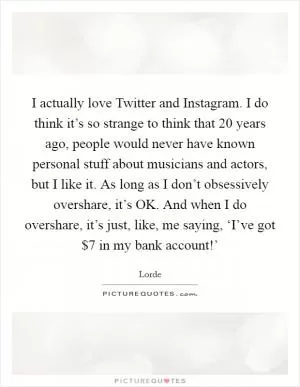I actually love Twitter and Instagram. I do think it’s so strange to think that 20 years ago, people would never have known personal stuff about musicians and actors, but I like it. As long as I don’t obsessively overshare, it’s OK. And when I do overshare, it’s just, like, me saying, ‘I’ve got $7 in my bank account!’ Picture Quote #1