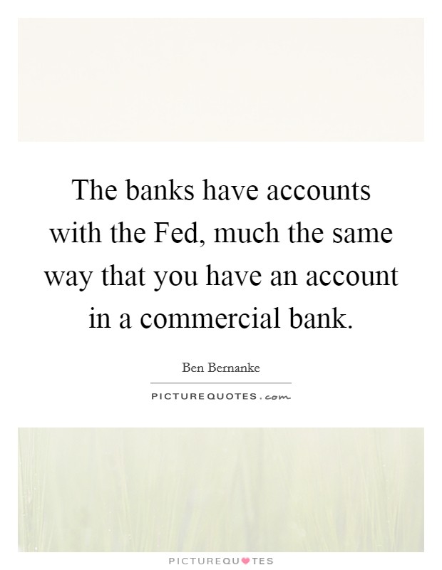 The banks have accounts with the Fed, much the same way that you have an account in a commercial bank. Picture Quote #1
