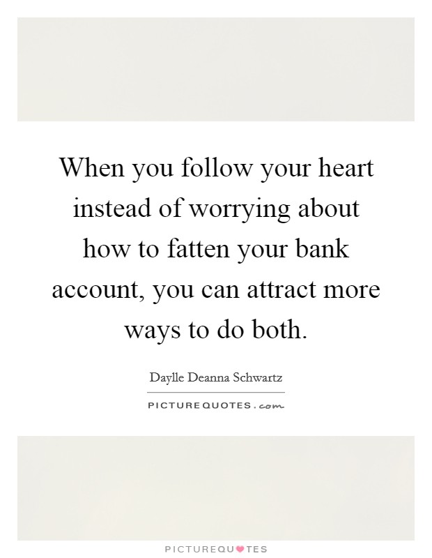 When you follow your heart instead of worrying about how to fatten your bank account, you can attract more ways to do both. Picture Quote #1