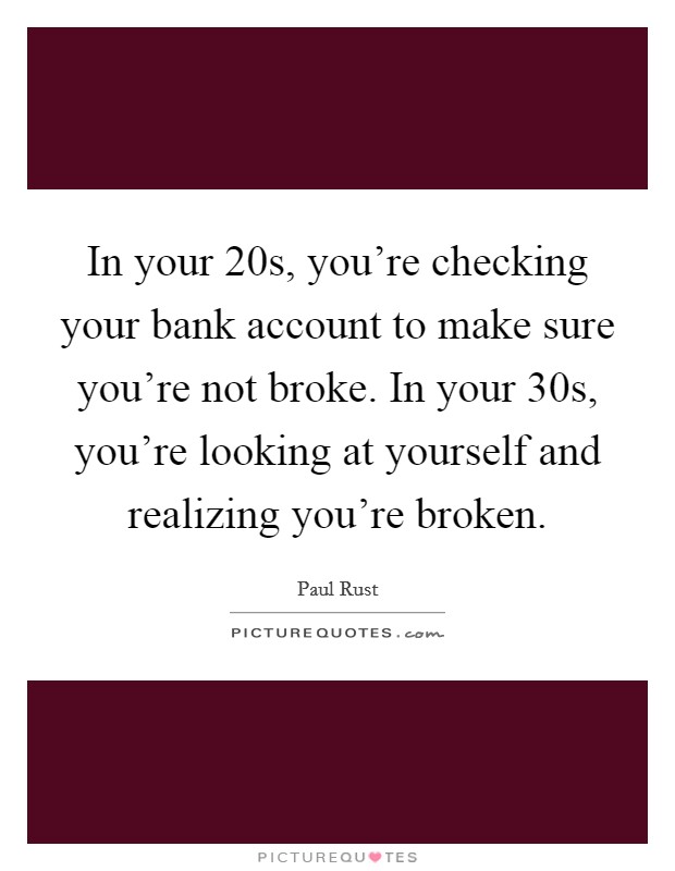 In your 20s, you're checking your bank account to make sure you're not broke. In your 30s, you're looking at yourself and realizing you're broken. Picture Quote #1