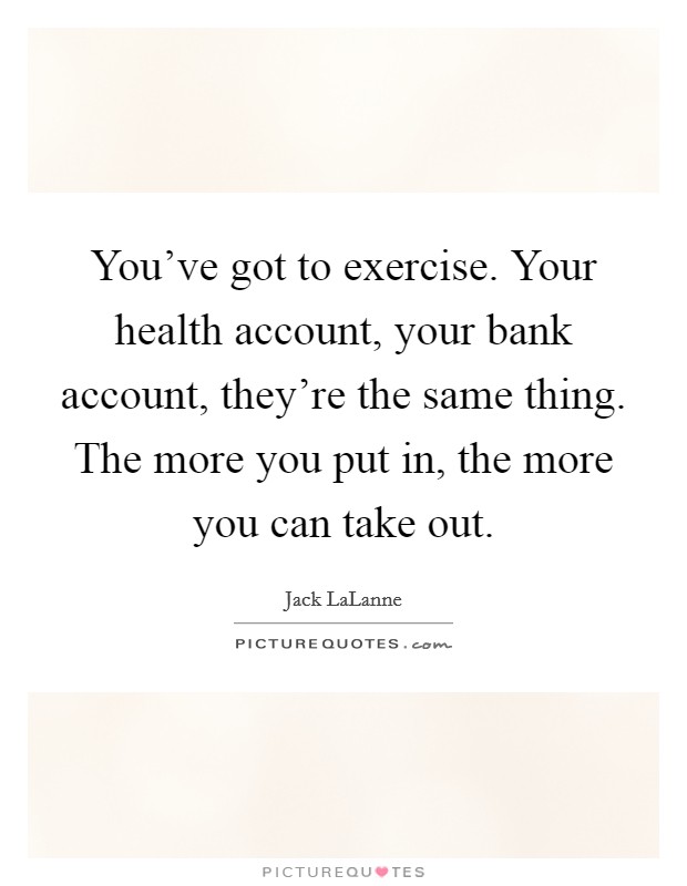 You've got to exercise. Your health account, your bank account, they're the same thing. The more you put in, the more you can take out. Picture Quote #1