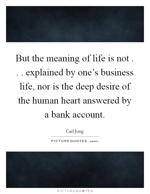 But the meaning of life is not . . . explained by one's business life, nor is the deep desire of the human heart answered by a bank account. Picture Quote #1