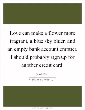 Love can make a flower more fragrant, a blue sky bluer, and an empty bank account emptier. I should probably sign up for another credit card Picture Quote #1
