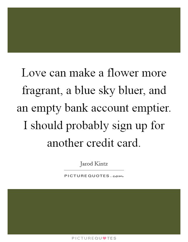 Love can make a flower more fragrant, a blue sky bluer, and an empty bank account emptier. I should probably sign up for another credit card. Picture Quote #1