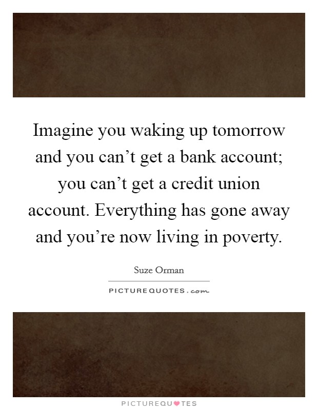 Imagine you waking up tomorrow and you can't get a bank account; you can't get a credit union account. Everything has gone away and you're now living in poverty. Picture Quote #1