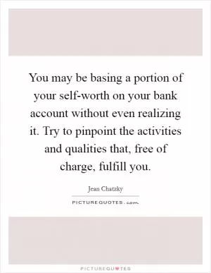 You may be basing a portion of your self-worth on your bank account without even realizing it. Try to pinpoint the activities and qualities that, free of charge, fulfill you Picture Quote #1