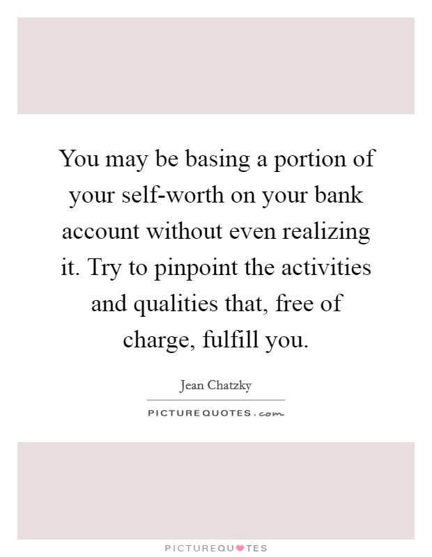 You may be basing a portion of your self-worth on your bank account without even realizing it. Try to pinpoint the activities and qualities that, free of charge, fulfill you. Picture Quote #1