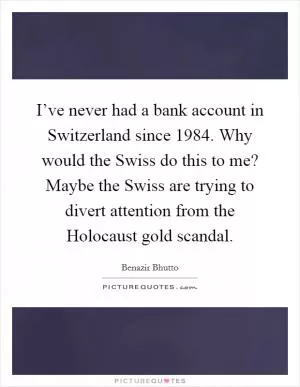 I’ve never had a bank account in Switzerland since 1984. Why would the Swiss do this to me? Maybe the Swiss are trying to divert attention from the Holocaust gold scandal Picture Quote #1