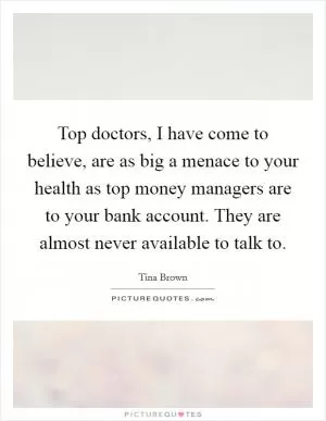 Top doctors, I have come to believe, are as big a menace to your health as top money managers are to your bank account. They are almost never available to talk to Picture Quote #1