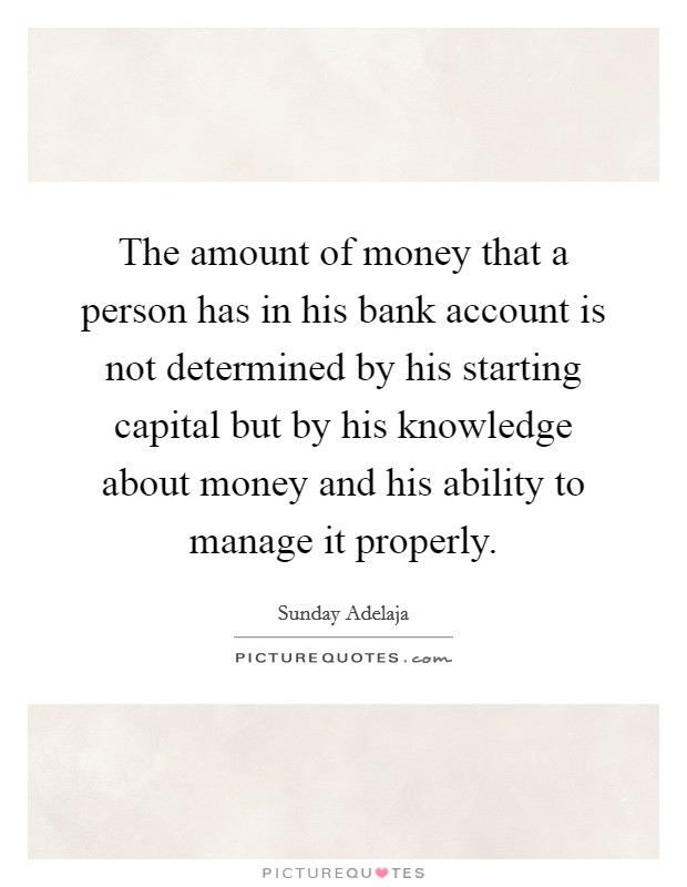 The amount of money that a person has in his bank account is not determined by his starting capital but by his knowledge about money and his ability to manage it properly. Picture Quote #1