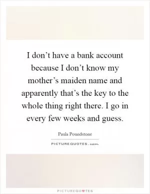 I don’t have a bank account because I don’t know my mother’s maiden name and apparently that’s the key to the whole thing right there. I go in every few weeks and guess Picture Quote #1