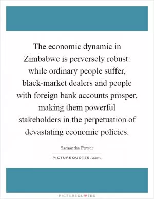 The economic dynamic in Zimbabwe is perversely robust: while ordinary people suffer, black-market dealers and people with foreign bank accounts prosper, making them powerful stakeholders in the perpetuation of devastating economic policies Picture Quote #1