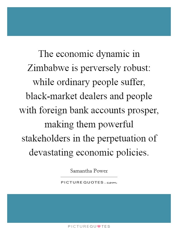 The economic dynamic in Zimbabwe is perversely robust: while ordinary people suffer, black-market dealers and people with foreign bank accounts prosper, making them powerful stakeholders in the perpetuation of devastating economic policies. Picture Quote #1
