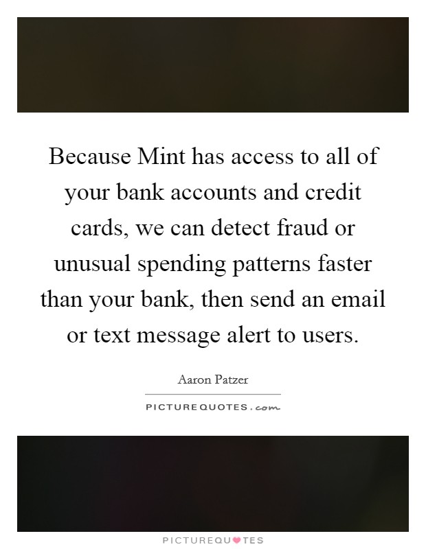 Because Mint has access to all of your bank accounts and credit cards, we can detect fraud or unusual spending patterns faster than your bank, then send an email or text message alert to users. Picture Quote #1