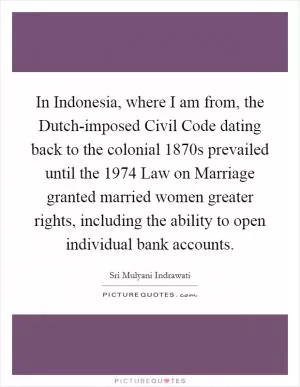 In Indonesia, where I am from, the Dutch-imposed Civil Code dating back to the colonial 1870s prevailed until the 1974 Law on Marriage granted married women greater rights, including the ability to open individual bank accounts Picture Quote #1