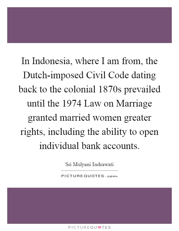 In Indonesia, where I am from, the Dutch-imposed Civil Code dating back to the colonial 1870s prevailed until the 1974 Law on Marriage granted married women greater rights, including the ability to open individual bank accounts. Picture Quote #1