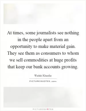 At times, some journalists see nothing in the people apart from an opportunity to make material gain. They see them as consumers to whom we sell commodities at huge profits that keep our bank accounts growing Picture Quote #1