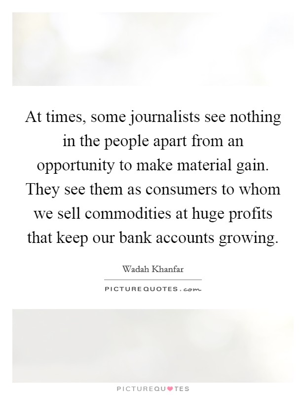 At times, some journalists see nothing in the people apart from an opportunity to make material gain. They see them as consumers to whom we sell commodities at huge profits that keep our bank accounts growing. Picture Quote #1