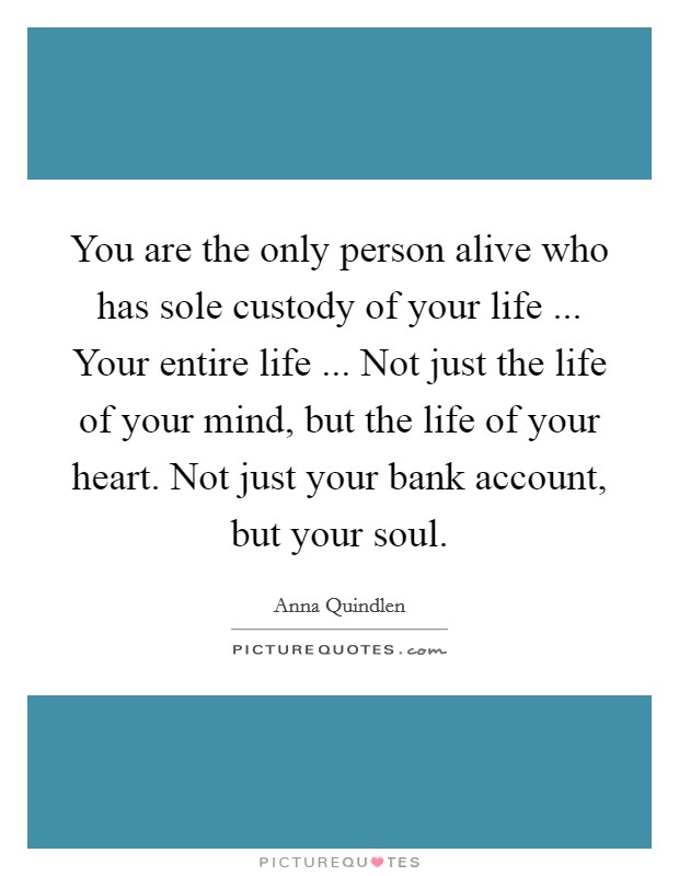 You are the only person alive who has sole custody of your life ... Your entire life ... Not just the life of your mind, but the life of your heart. Not just your bank account, but your soul. Picture Quote #1