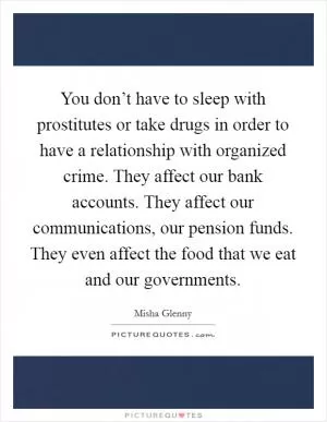 You don’t have to sleep with prostitutes or take drugs in order to have a relationship with organized crime. They affect our bank accounts. They affect our communications, our pension funds. They even affect the food that we eat and our governments Picture Quote #1