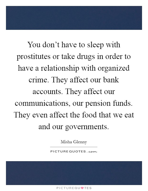 You don't have to sleep with prostitutes or take drugs in order to have a relationship with organized crime. They affect our bank accounts. They affect our communications, our pension funds. They even affect the food that we eat and our governments. Picture Quote #1