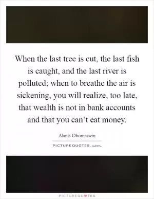 When the last tree is cut, the last fish is caught, and the last river is polluted; when to breathe the air is sickening, you will realize, too late, that wealth is not in bank accounts and that you can’t eat money Picture Quote #1