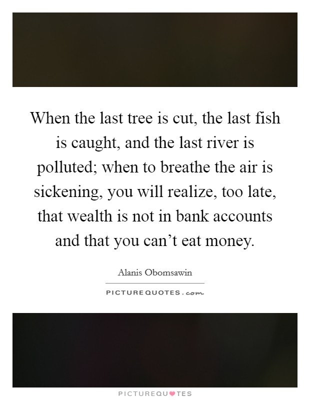 When the last tree is cut, the last fish is caught, and the last river is polluted; when to breathe the air is sickening, you will realize, too late, that wealth is not in bank accounts and that you can't eat money. Picture Quote #1