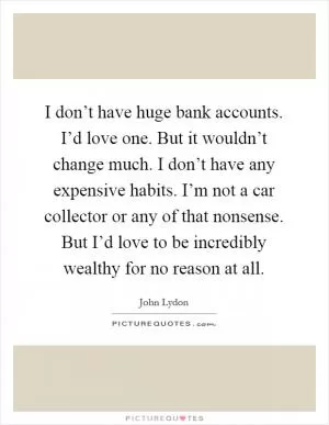 I don’t have huge bank accounts. I’d love one. But it wouldn’t change much. I don’t have any expensive habits. I’m not a car collector or any of that nonsense. But I’d love to be incredibly wealthy for no reason at all Picture Quote #1