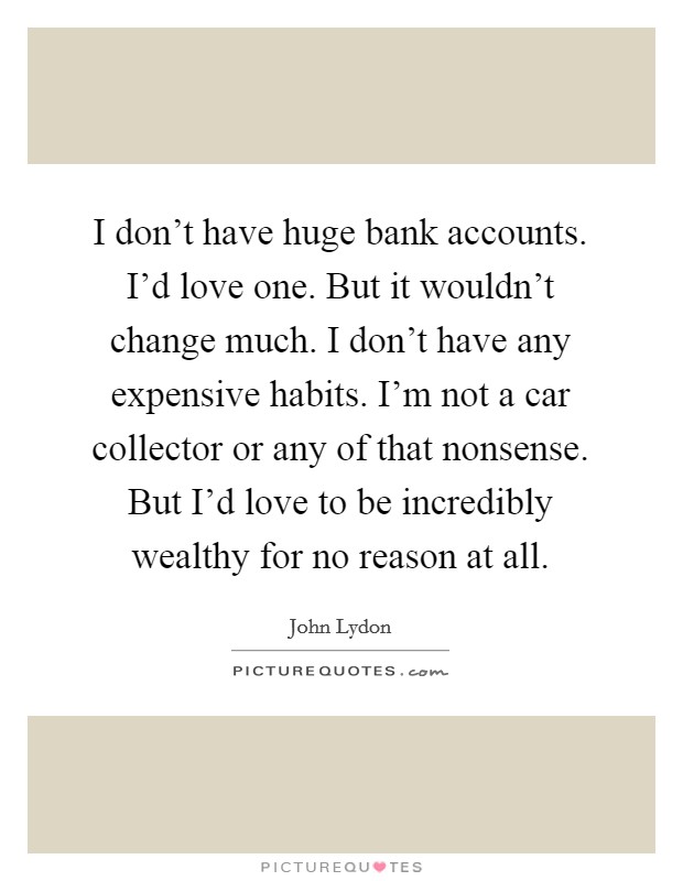 I don't have huge bank accounts. I'd love one. But it wouldn't change much. I don't have any expensive habits. I'm not a car collector or any of that nonsense. But I'd love to be incredibly wealthy for no reason at all. Picture Quote #1