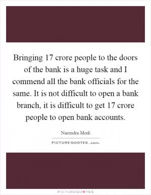 Bringing 17 crore people to the doors of the bank is a huge task and I commend all the bank officials for the same. It is not difficult to open a bank branch, it is difficult to get 17 crore people to open bank accounts Picture Quote #1