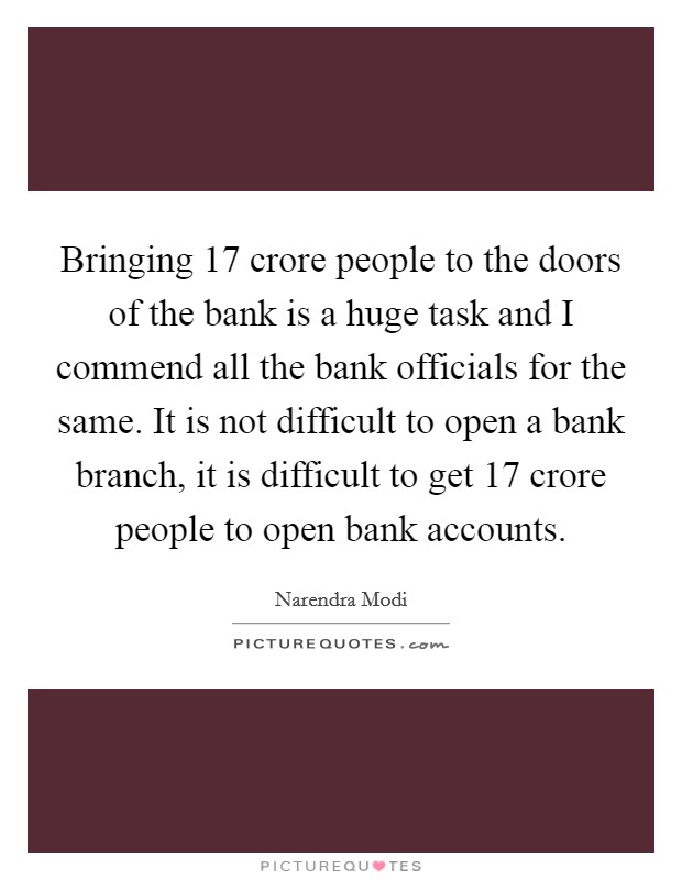 Bringing 17 crore people to the doors of the bank is a huge task and I commend all the bank officials for the same. It is not difficult to open a bank branch, it is difficult to get 17 crore people to open bank accounts. Picture Quote #1