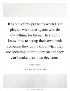 It is one of my pet hates when I see players who have agents who do everything for them. They don’t know how to set up their own bank accounts, they don’t know what they are spending their money on and they can’t make their own decisions Picture Quote #1