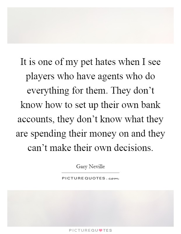 It is one of my pet hates when I see players who have agents who do everything for them. They don't know how to set up their own bank accounts, they don't know what they are spending their money on and they can't make their own decisions. Picture Quote #1