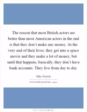 The reason that most British actors are better than most American actors in the end is that they don’t make any money. At the very end of their lives, they get into a space movie and they make a lot of money, but until that happens, basically, they don’t have bank accounts. They live from day to day Picture Quote #1