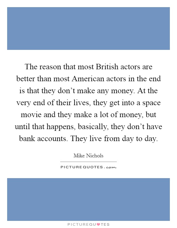 The reason that most British actors are better than most American actors in the end is that they don't make any money. At the very end of their lives, they get into a space movie and they make a lot of money, but until that happens, basically, they don't have bank accounts. They live from day to day. Picture Quote #1